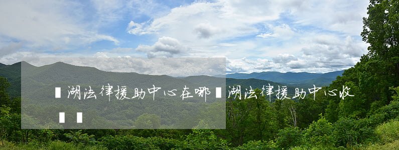 蕪湖法律援助中心在哪(蕪湖法律援助中心收費嗎)