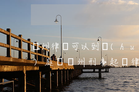 蘭州律師可以到會(huì)寧開(kāi)庭嗎(蘭州刑事起訴律師)