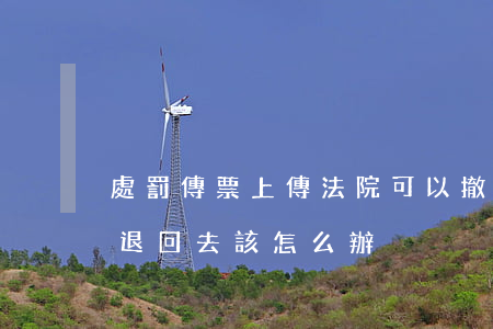 處罰傳票上傳法院可以撤回嗎(如果法院傳票退回去該怎么辦)