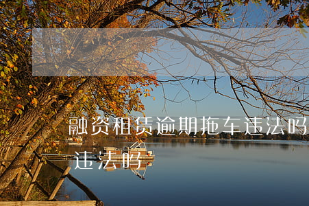 融资租赁逾期拖车违法吗(车贷公司逾期拖车违法吗)
