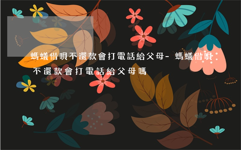 螞蟻借唄不還款會打電話給父母-螞蟻借唄不還款會打電話給父母嗎