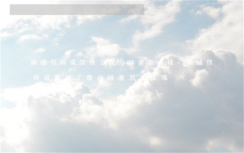 螞蟻借唄還款晚了幾分鐘會怎么樣-螞蟻借唄還款晚了幾分鐘會怎么樣嗎