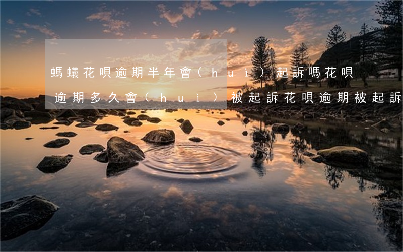 螞蟻花唄逾期半年會(huì)起訴嗎(花唄逾期多久會(huì)被起訴?花唄逾期被起訴怎么辦)
