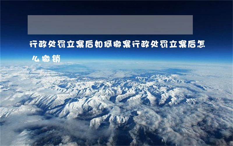 行政处罚立案后如何撤案(行政处罚立案后怎么撤销)