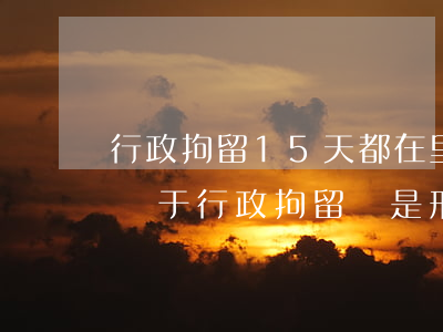 行政拘留15天都在里面干什么(拘留15天屬于行政拘留還是刑事拘留)