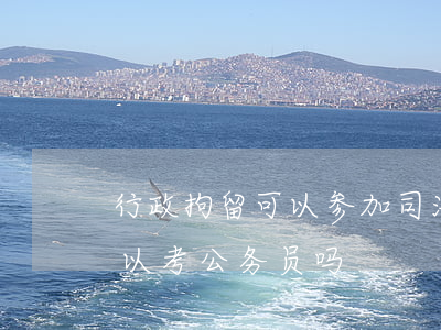 行政拘留可以参加司法考试吗(行政拘留后可以考公务员吗)