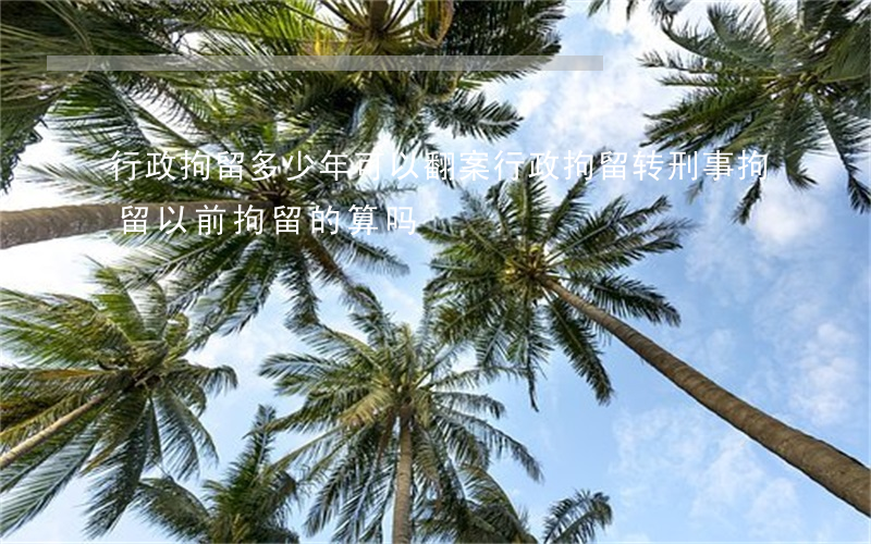 行政拘留多少年可以翻案(行政拘留转刑事拘留以前拘留的算吗)