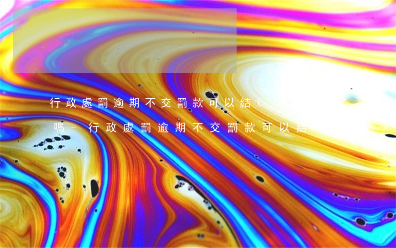 行政處罰逾期不交罰款可以結(jié)案嗎-行政處罰逾期不交罰款可以結(jié)案嗎知乎