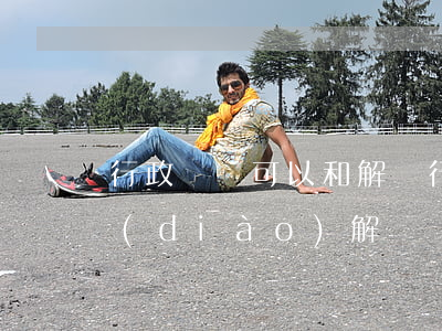 行政訴訟可以和解嗎(行政訴訟為什么不能調(diào)解)