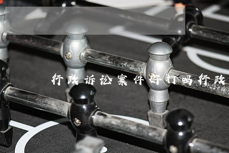 行政诉讼案件好打吗(行政诉讼打赢没用)