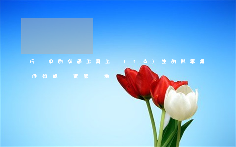 行駛中的交通工具上發(fā)生的刑事案件如何確定管轄地