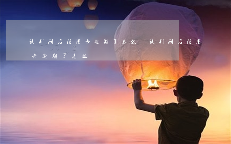 被判刑后信用卡逾期了怎么辦(被判刑后信用卡逾期了怎么辦)
