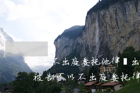 被告不出庭委托他律師出庭可以嗎(民事訴訟被告可以不出庭委托律師嗎)