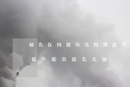 被告在拘留所法院開庭可以參加嗎(被告被拘留不能出庭怎么辦)