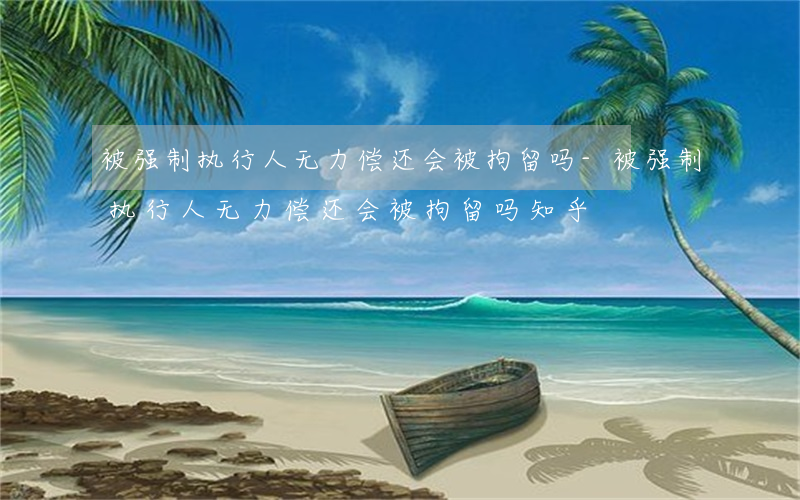 被强制执行人无力偿还会被拘留吗-被强制执行人无力偿还会被拘留吗知乎