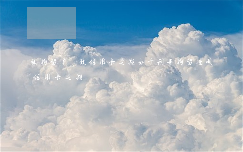 被拘留了導致信用卡逾期(由于刑事拘留造成信用卡逾期)