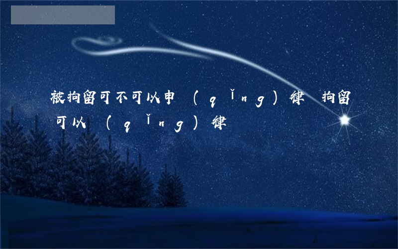被拘留可不可以申請(qǐng)律師(拘留可以請(qǐng)律師嗎)