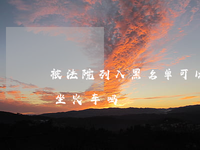 被法院列入黑名单可以坐火车吗(黑名单可以坐火车吗)