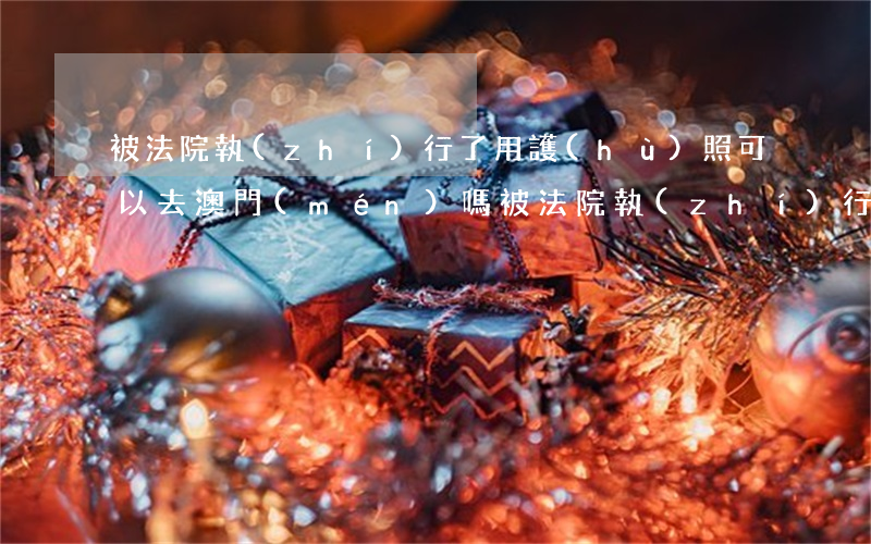 被法院執(zhí)行了用護(hù)照可以去澳門(mén)嗎(被法院執(zhí)行了能辦護(hù)照嗎)