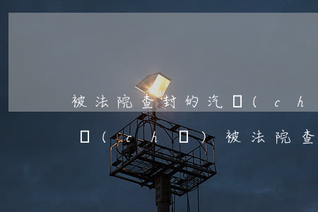 被法院查封的汽車(chē)可以年檢嗎(汽車(chē)被法院查封了還能正常年審嗎)