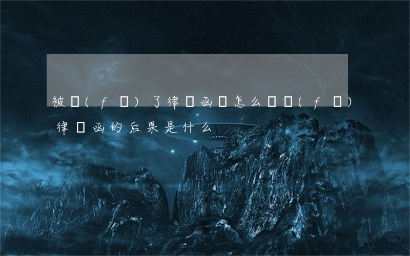 被發(fā)了律師函會怎么樣(發(fā)律師函的后果是什么)
