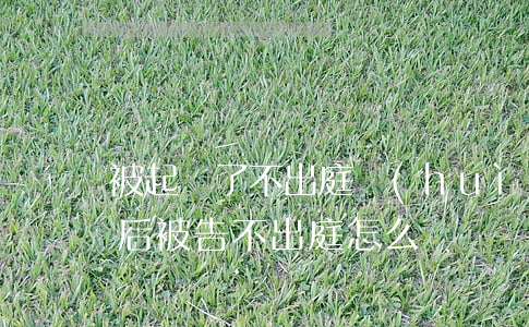 被起訴了不出庭會(huì)怎么樣(起訴以后被告不出庭怎么辦)