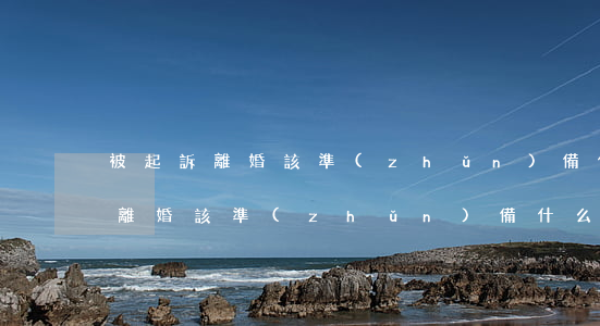 被起訴離婚該準(zhǔn)備什么(被起訴離婚該準(zhǔn)備什么)