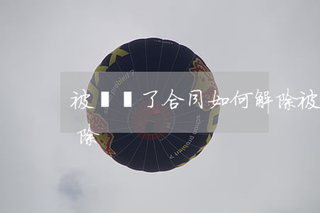 被騙簽了合同如何解除(被騙簽了合同如何解除)