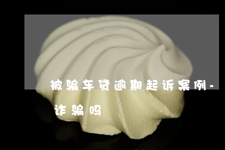 被骗车贷逾期起诉案例-车贷逾期构成合同诈骗吗
