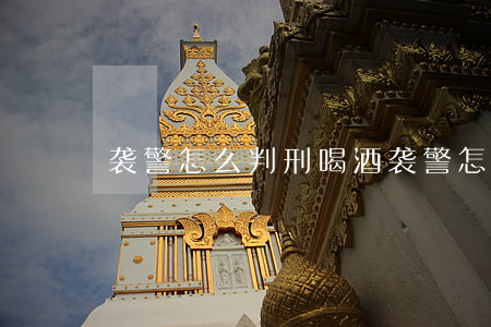 袭警怎么判刑(喝酒袭警怎么判刑)