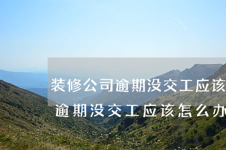 装修公司逾期没交工应该怎么办-装修公司逾期没交工应该怎么办呢
