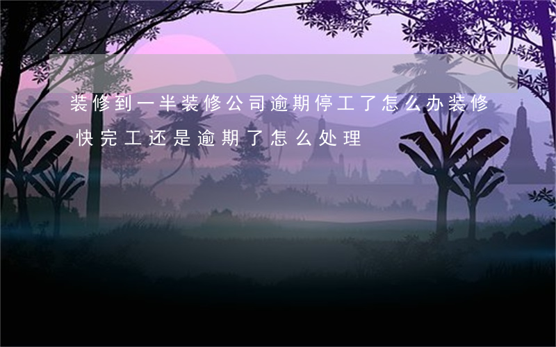 装修到一半装修公司逾期停工了怎么办（装修快完工还是逾期了怎么处理）