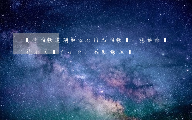 裝修付款逾期解除合同已付款項-想解除裝修合同預(yù)付款能退嗎