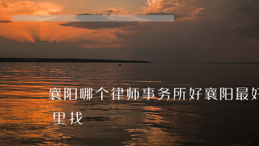 襄阳哪个律师事务所好(襄阳最好的律师在哪里找) 襄阳哪个律师事务所好(襄阳最好的律师在哪里找)