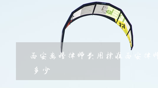 西安离婚律师费用标准(西安律师的费用大概多少)