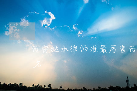 西安继承律师谁最厉害(西安著名律师前10名)