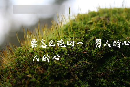 要怎么挽回一個男人的心(該怎么挽回一個男人的心)