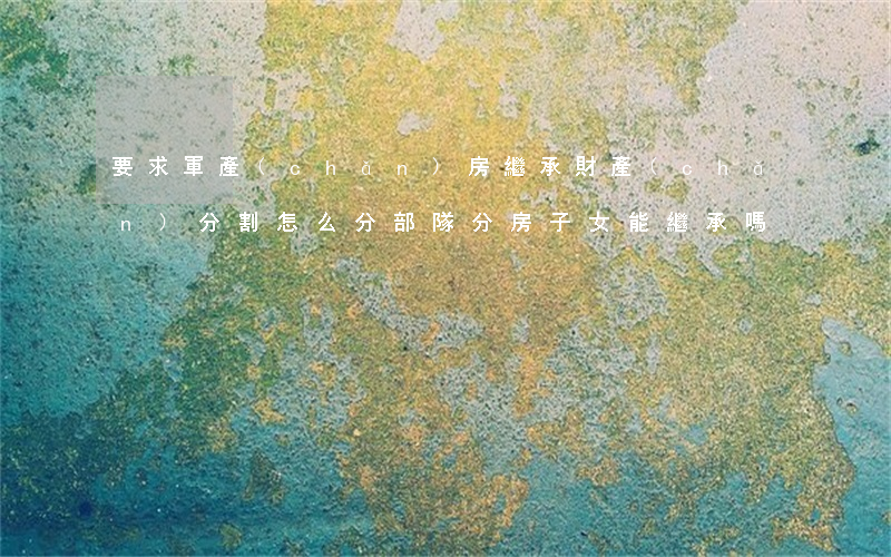 要求軍產(chǎn)房繼承財產(chǎn)分割怎么分(部隊分房子女能繼承嗎?)