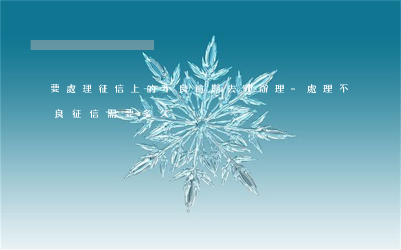 要處理征信上的不良逾期去哪辦理-處理不良征信需要多久