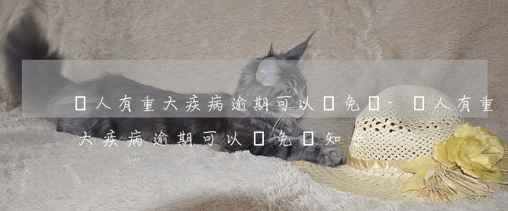 親人有重大疾病逾期可以減免嗎-親人有重大疾病逾期可以減免嗎知乎