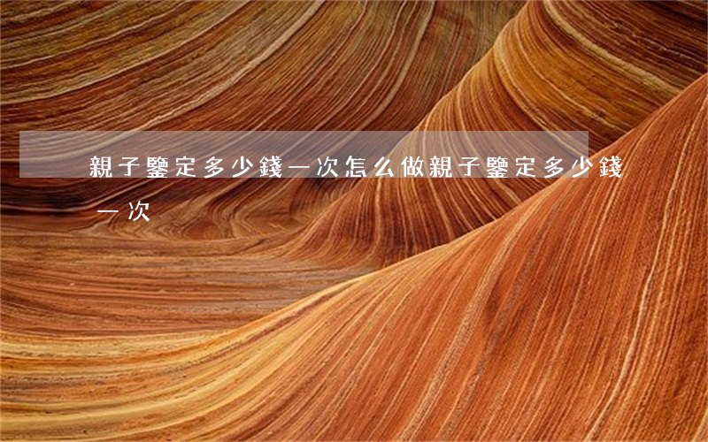 親子鑒定多少錢一次(怎么做親子鑒定多少錢一次)
