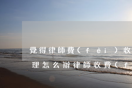 覺得律師費(fèi)收費(fèi)不合理怎么辦(律師收費(fèi)不辦事怎么辦)