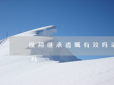 视频继承遗嘱有效吗(录的视频,可以成为遗嘱吗)