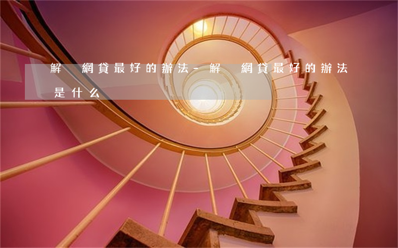 解決網貸最好的辦法-解決網貸最好的辦法是什么