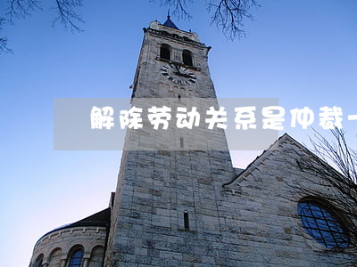 解除劳动关系是仲裁一裁终局