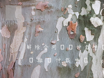 解除合同糾紛仲裁申請(qǐng)書怎么寫(撤銷仲裁申請(qǐng)書怎么寫)
