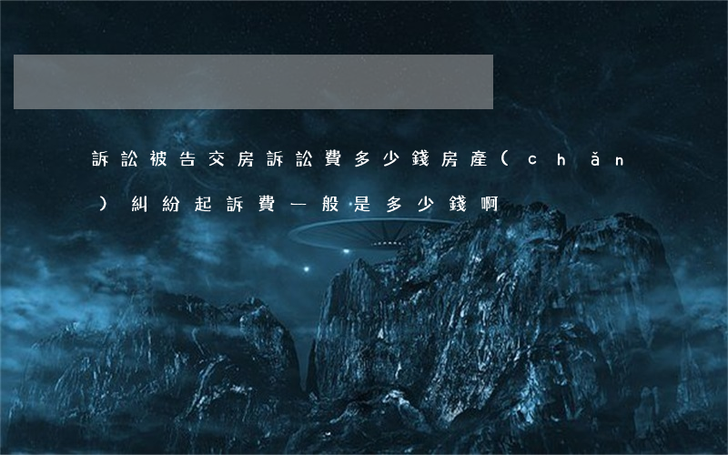 訴訟被告交房訴訟費多少錢(房產(chǎn)糾紛起訴費一般是多少錢啊)