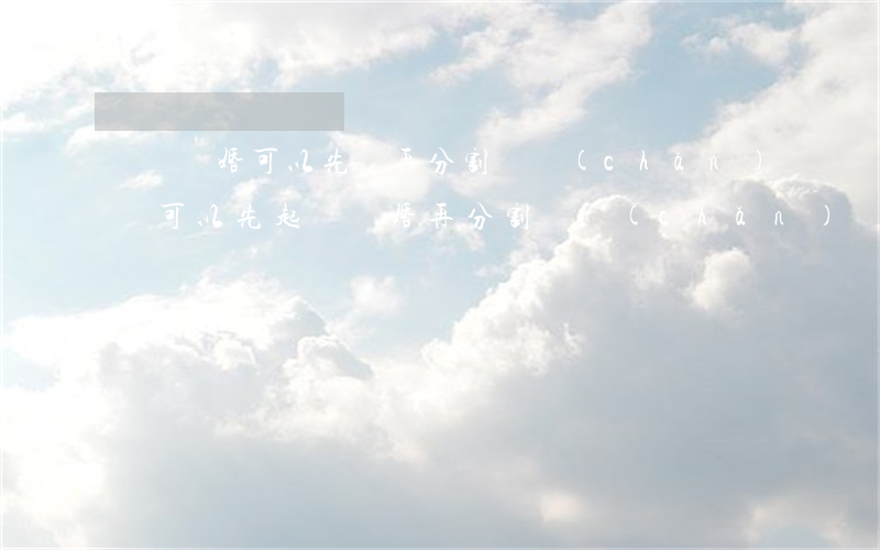 訴訟離婚可以先離再分割財產(chǎn)嗎(可以先起訴離婚再分割財產(chǎn)嗎)