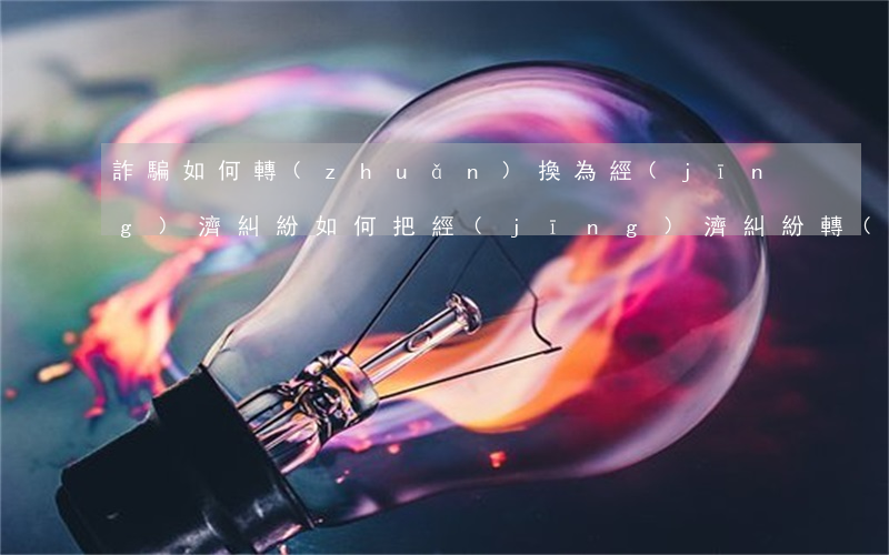 詐騙如何轉(zhuǎn)換為經(jīng)濟糾紛，如何把經(jīng)濟糾紛轉(zhuǎn)變成詐騙
