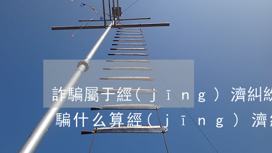 詐騙屬于經(jīng)濟糾紛嗎(什么算詐騙什么算經(jīng)濟糾紛)
